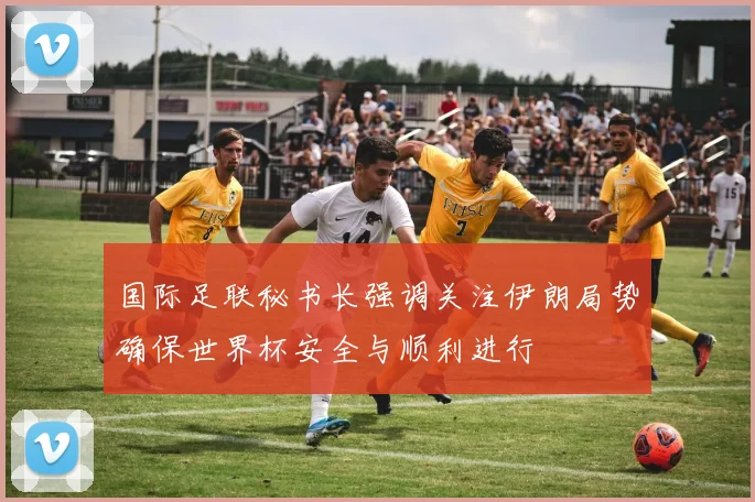 国际足联秘书长强调关注伊朗局势确保世界杯安全与顺利进行