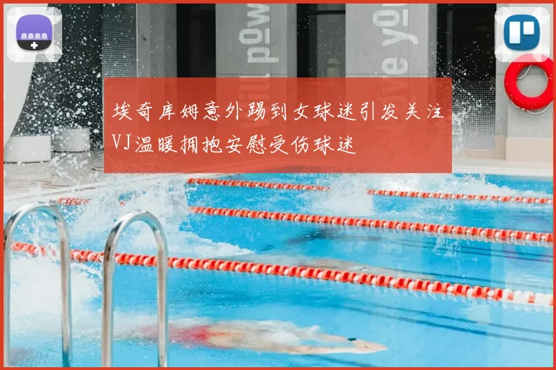 埃奇库姆意外踢到女球迷引发关注VJ温暖拥抱安慰受伤球迷